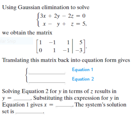 Using Gaussian elimination to solve
[3x + 2y – 2z = 0
x - y + z = 5,
we obtain the matrix
lar Snip
1 -1
1 -1
1
5
1
Translating this matrix back into equation form gives
Equation 1
Equation 2
Solving Equation 2 for y in terms of z results in
Substituting this expression for y in
- The system's solution
y =
Equation 1 gives x =
set is
