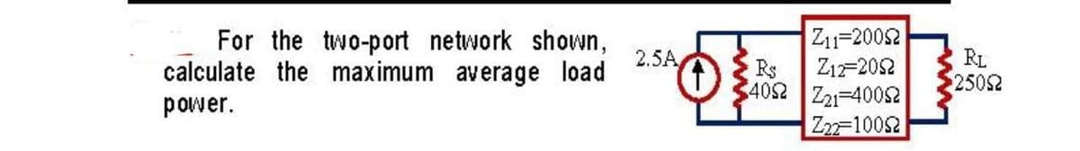 For the two-port network shown,
calculate the maximum average load
power.
2.5A
|Z1=2002
Z12-2052
R$
4092 Z21-40052
Z22=10052
RL
25022