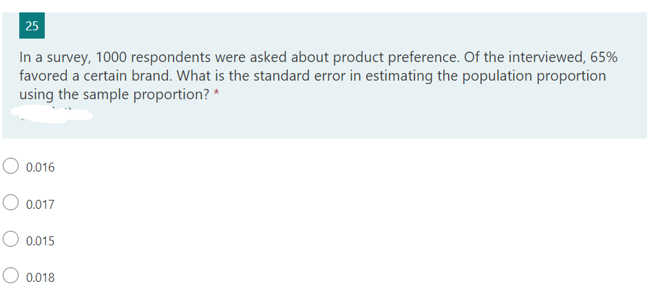 25
In a survey, 1000 respondents were asked about product preference. Of the interviewed, 65%
favored a certain brand. What is the standard error in estimating the population proportion
using the sample proportion? *
0.016
0.017
0.015
0.018

