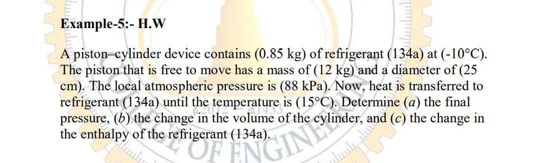 Example-5:- H.W
A piston-cylinder device contains (0.85 kg) of refrigerant (134a) at (-10°C).
The piston that is free to move has a mass of (12 kg) and a diameter of (25
cm). The local atmospheric pressure is (88 kPa). Now, heat is transferred to
refrigerant (134a) until the temperature is (15°C). Determine (a) the final
pressure, (b) the change in the volume of the cylinder,
the enthalpy of the refrigerant (134a).

