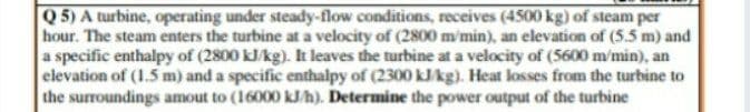 Q 5) A turbine, operating under steady-flow conditions, receives (4500 kg) of steam per
hour. The steam enters the turbine at a velocity of (2800 m'min), an elevation of (5.5 m) and
a specific enthalpy of (2800 kJ/kg). It leaves the turbine at a velocity of (5600 m/min), an
elevation of (1.5 m) and a specific enthalpy of (2300 kJkg). Heat losses from the turbine to
the surroundings amout to (16000 kJh). Determine the power output of the turbine
