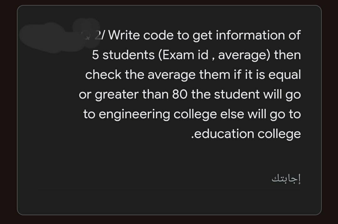 2/ Write code to get information of
5 students (Exam id , average) then
check the average them if it is equal
or greater than 80 the student will go
to engineering college else will go to
.education college
إجابتك
