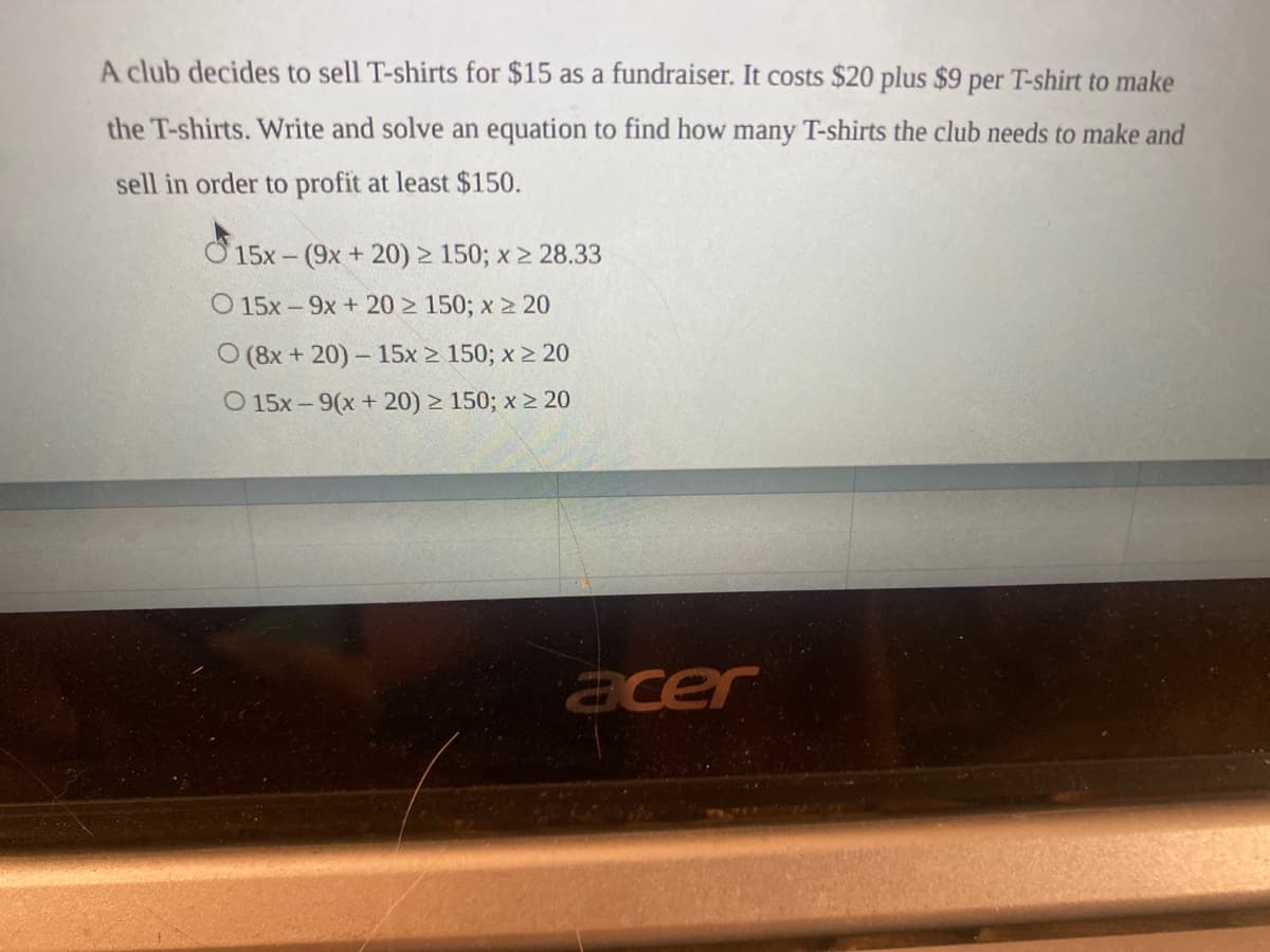 A club decides to sell T-shirts for $15 as a fundraiser. It costs $20 plus $9 per T-shirt to make
the T-shirts. Write and solve an equation to find how many T-shirts the club needs to make and
sell in order to profit at least $150.
Ở 15x - (9x + 20) > 150; x > 28.33
O 15x -9x + 20 > 150; x 2 20
O (8x + 20)- 15x 2 150; x 2 20
O 15x - 9(x + 20) > 150; x 2 20
acer
