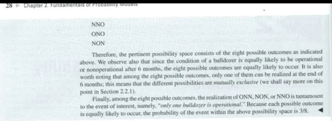 28 Chapter 2. Fundamentals of Probability Models
NNO
ONO
NON
Therefore, the pertinent possibility space consists of the eight possible outcomes as indicated
above. We observe also that since the condition of a bulldozer is equally likely to be operational
or nonoperational after 6 months, the eight possible outcomes are equally likely to occur. It is also
worth noting that among the eight possible outcomes, only one of them can be realized at the end of
6 months; this means that the different possibilities are mutually exclusive (we shall say more on this
point in Section 2.2.1).
Finally, among the eight possible outcomes, the realization of ONN, NON, or NNO is tantamount
to the event of interest, namely, "only one bulldozer is operational." Because each possible outcome
is equally likely to occur, the probability of the event within the above possibility space is 3/8.