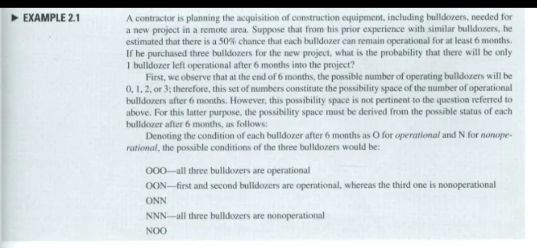 ► EXAMPLE 2.1
A contractor is planning the acquisition of construction equipment, including bulldozers, needed for
a new project in a remote area. Suppose that from his prior experience with similar bulldozers, he
estimated that there is a 50% chance that each bulldozer can remain operational for at least 6 months.
If he purchased three bulldozers for the new project, what is the probability that there will be only
1 bulldozer left operational after 6 months into the project?
First, we observe that at the end of 6 months, the possible number of operating bulldozers will be
0, 1, 2, or 3; therefore, this set of numbers constitute the possibility space of the number of operational
bulldozers after 6 months. However, this possibility space is not pertinent to the question referred to
above. For this latter purpose, the possibility space must be derived from the possible status of each
bulldozer after 6 months, as follows:
Denoting the condition of each bulldozer after 6 months as O for operational and N for nonope-
rational, the possible conditions of the three bulldozers would be:
000 all three bulldozers are operational
OON first and second bulldozers are operational, whereas the third one is nonoperational
ONN
NNN-all three bulldozers are nonoperational
NOO