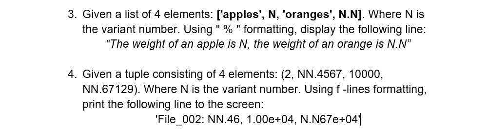 3. Given a list of 4 elements: ['apples', N, 'oranges', N.N]. Where N is
the variant number. Using " % "formatting, display the following line:
"The weight of an apple is N, the weight of an orange is N.N"
4. Given a tuple consisting of 4 elements: (2, NN.4567, 10000,
NN.67129). Where N is the variant number. Using f-lines formatting,
print the following line to the screen:
'File_002: NN.46, 1.00e+04, N.N67e+04