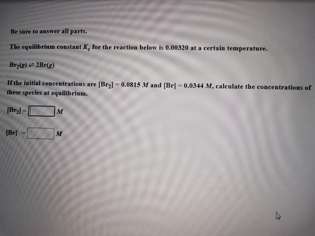 Be sure to answer all parts.
The equilibrium constant K, for the reaction below is 0.00320 at a certain temperature.
Br,(g) – 2Br(g)
If the initial concentrations are [Br,] = 0.0815 M and [Br] = 0.0344 M, calculate the concentrations of
these species at equilibrium.
[Br] =
M
[Br]
