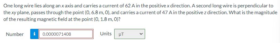 One long wire lies along an x axis and carries a current of 62 A in the positive x direction. A second long wire is perpendicular to
the xy plane, passes through the point (O, 6.8 m, 0), and carries a current of 47 A in the positive z direction. What is the magnitude
of the resulting magnetic field at the point (0, 1.8 m, 0)?
Number
i 0.0000071408
Units
