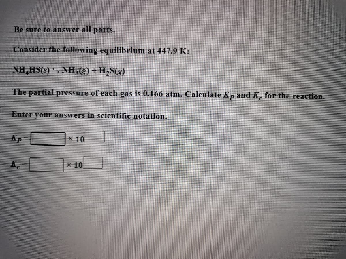 Be sure to answer all parts.
Consider the following equilibrium at 447.9 K:
NH,HS(s) S NH3(g) + H,S(g)
The partial pressure of each gas is 0.166 atm. Calculate Kp and K, for the reaction.
Enter
your answers in scientific notation.
Kp =
X 10
K
X 10
