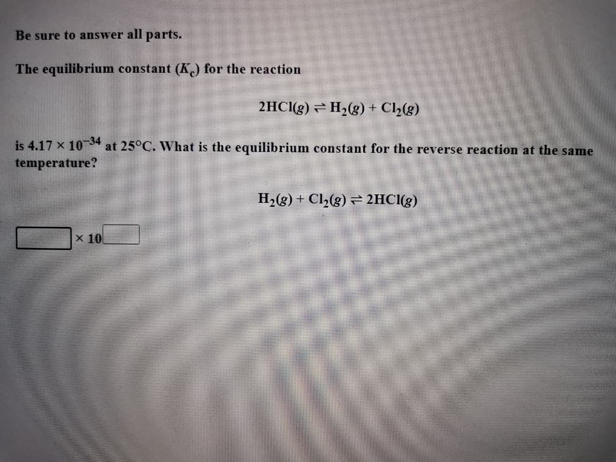 Be sure to answer all parts.
The equilibrium constant (K) for the reaction
2HCI(g) - H2(g) + Cl,(g)
is 4.17 x 10* at 25°C. What is the equilibrium constant for the reverse reaction at the same
temperature?
H2(g) + Cl2(g) = 2HCI(g)
x 10
