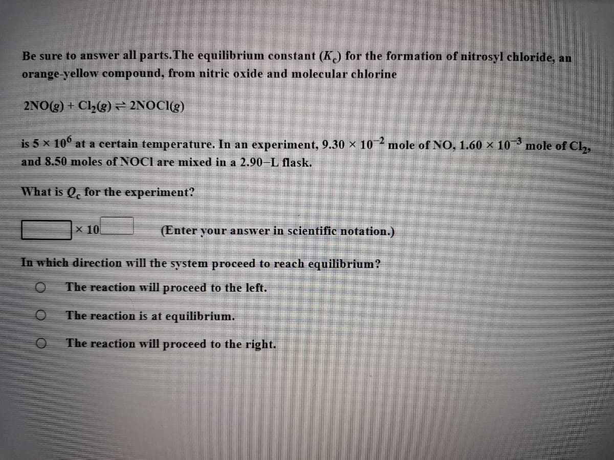 Be sure to answer all parts. The equilibrium constant (K) for the formation of nitrosyl chloride, an
orange-yellow compound, from nitric oxide and molecular chlorine
2NO(g) + Cl(g) 2NOČI(g)
is 5 x 10° at a certain temperature. In an experiment, 9.30 × 10 mole of NO, 1.60 × 10 mole of Cl,,
and 8.50 moles of NOCI are mixed in a 2.90-L flask.
What is Q, for the experiment?
X 10
(Enter your answer in scientific notation.)
In which direction will the system proceed to reach equilibrium?
The reaction will proceed to the left.
The reaction is at equilibrium.
The reaction will proceed to the right.

