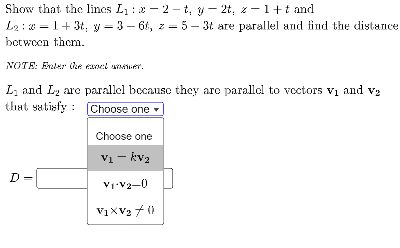 Show that the lines L1 : x = 2 – t, y = 2t, z =1+t and
L2 : x = 1+ 3t, y = 3 – 6t, z = 5 – 3t are parallel and find the distance
between them.
NOTE: Enter the exact answer.
Li and L2 are parallel because they are parallel to vectors vị and v2
that satisfy :
Choose one -
Choose one
Vi = kv2
D
V1•V2=0
V1XV2 # 0
||
