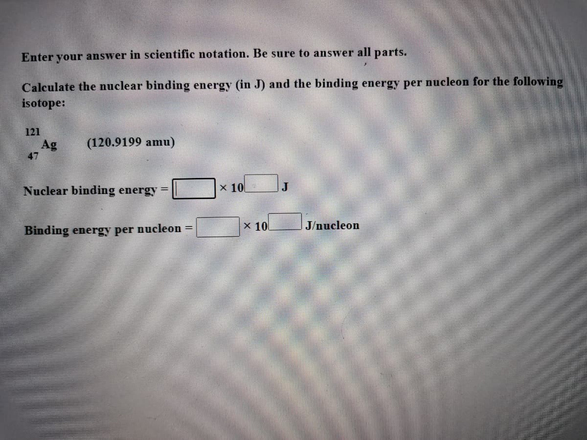 Enter your answer in scientific notation. Be sure to answer all parts.
Calculate the nuclear binding energy (in J) and the binding energy per nucleon for the following
isotope:
121
(120.9199 amu)
Ag
47
Nuclear binding energy
x 10
J
!!
X 10
J/nucleon
Binding energy per nucleon =
