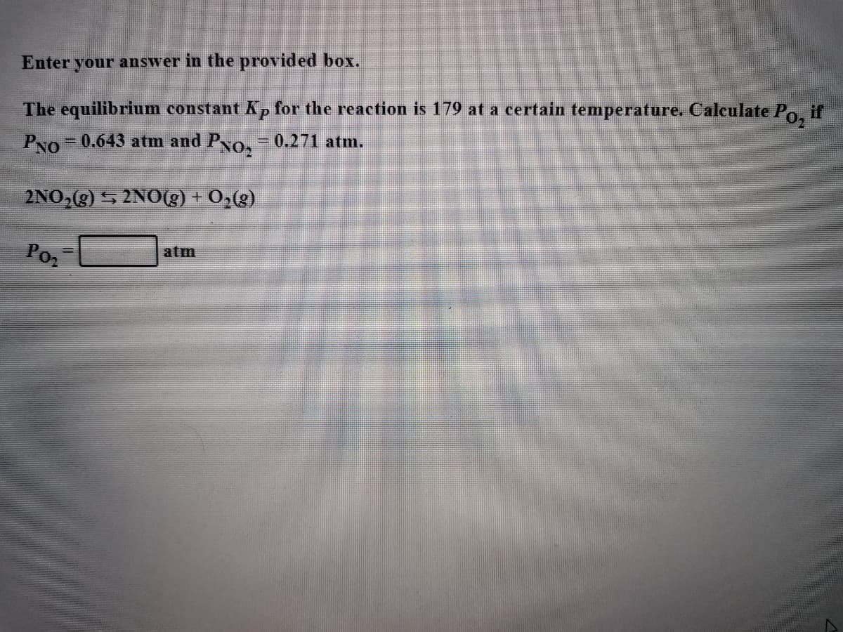 Enter your answer in the provided box.
if
The equilibrium constant Kp for the reaction is 179 at a certain temperature. Calculate Po.
Po-0.643 atm and Po- 0.271 atm.
2NO,(g) 5 2NO(3) + 0,(g)
Poz
atm
