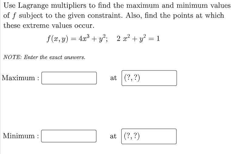 Use Lagrange multipliers to find the maximum and minimum values
of f subject to the given constraint. Also, find the points at which
these extreme values occur.
f (x, y) = 4x° + y²; 2 x² + y? = 1
= 473
NOTE: Enter the exact answers.
Maximum :
at (?,?)
Minimum :
at (?,?)
