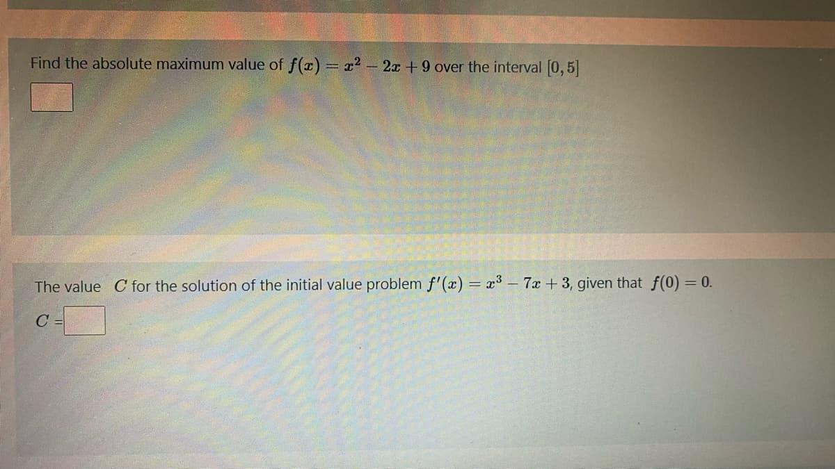 Find the absolute maximum value of f(a) = x2 - 2x +9 over the interval [0,5]
The value C for the solution of the initial value problem f'(x) = x3 - 7x + 3, given that f(0) = 0.
C
