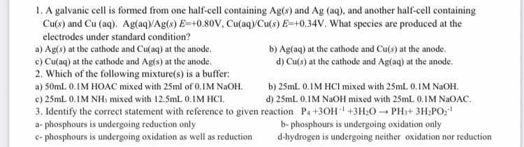 1. A galvanic cell is formed from one half-cell containing Ag(s) and Ag (aq), and another half-cell containing
Cu(s) and Cu (aq). Ag(aq)/Ag(s) E-+0.80V, Cu(aq)/Cu(s) E-+0.34V. What species are produced at the
electrodes under standard condition?
b) Ag(aq) at the cathode and Cu(s) at the anode.
d) Cu(s) at the cathode and Ag(aq) at the anode.
a) Ag(s) at the cathode and Cu(aq) at the anode.
c) Cu(aq) at the cathode and Ag(s) at the anode.
2. Which of the following mixture(s) is a buffer:
a) 50mL 0.IM HOAC mixed with 25ml of 0.IM NaOH.
c) 25mL 0.1M NH, mixed with 12.5mL 0.IM HCI.
b) 25mL 0.1M HCI mixed with 25mL 0.1M NaOH.
d) 25mL 0.1M NaOH mixed with 25mL 0.1M NaOAC.
3. Identify the correct statement with reference to given reaction P₁+3OH- +3H₂O → PH₁+ 3H₂PO₂¹
a-phosphours is undergoing reduction only
b-phosphours is undergoing oxidation only
c-phosphours is undergoing oxidation as well as reduction
d-hydrogen is undergoing neither oxidation nor reduction