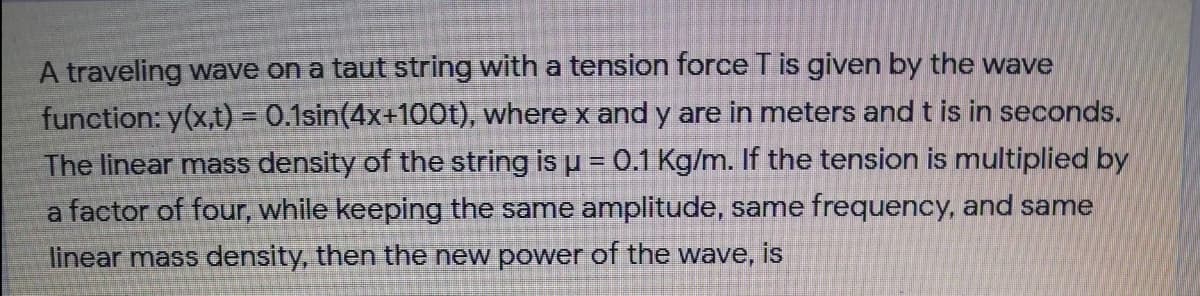 A traveling wave on a taut string with a tension force T is given by the wave
function: y(x,t) = 0.1sin(4x+100t), where x and y are in meters and t is in seconds.
The linear mass density of the string is u = 0.1 Kg/m. If the tension is multiplied by
a factor of four, while keeping the same amplitude, same frequency, and same
linear mass density, then the new power of the wave, is
