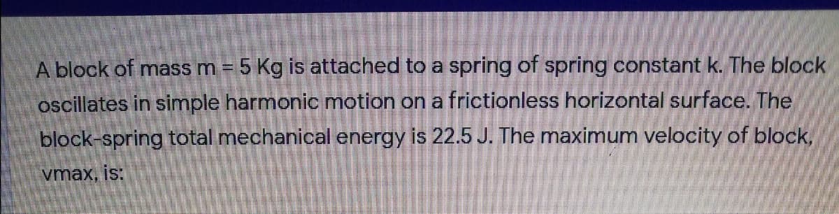 A block of mass m = 5 Kg is attached to a spring of spring constant k. The block
oscillates in simple harmonic motion on a frictionless horizontal surface. The
block-spring total mechanical energy is 22.5 J. The maximum velocity of block,
vmax, is:
