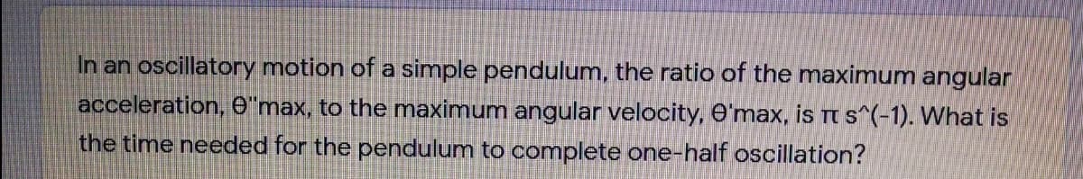 In an oscillatory motion of a simple pendulum, the ratio of the maximum angular
acceleration, 6'max, to the maximum angular velocity, O'max, is Tt s^(-1). What is
the time needed for the pendulum to complete one-half oscillation?
