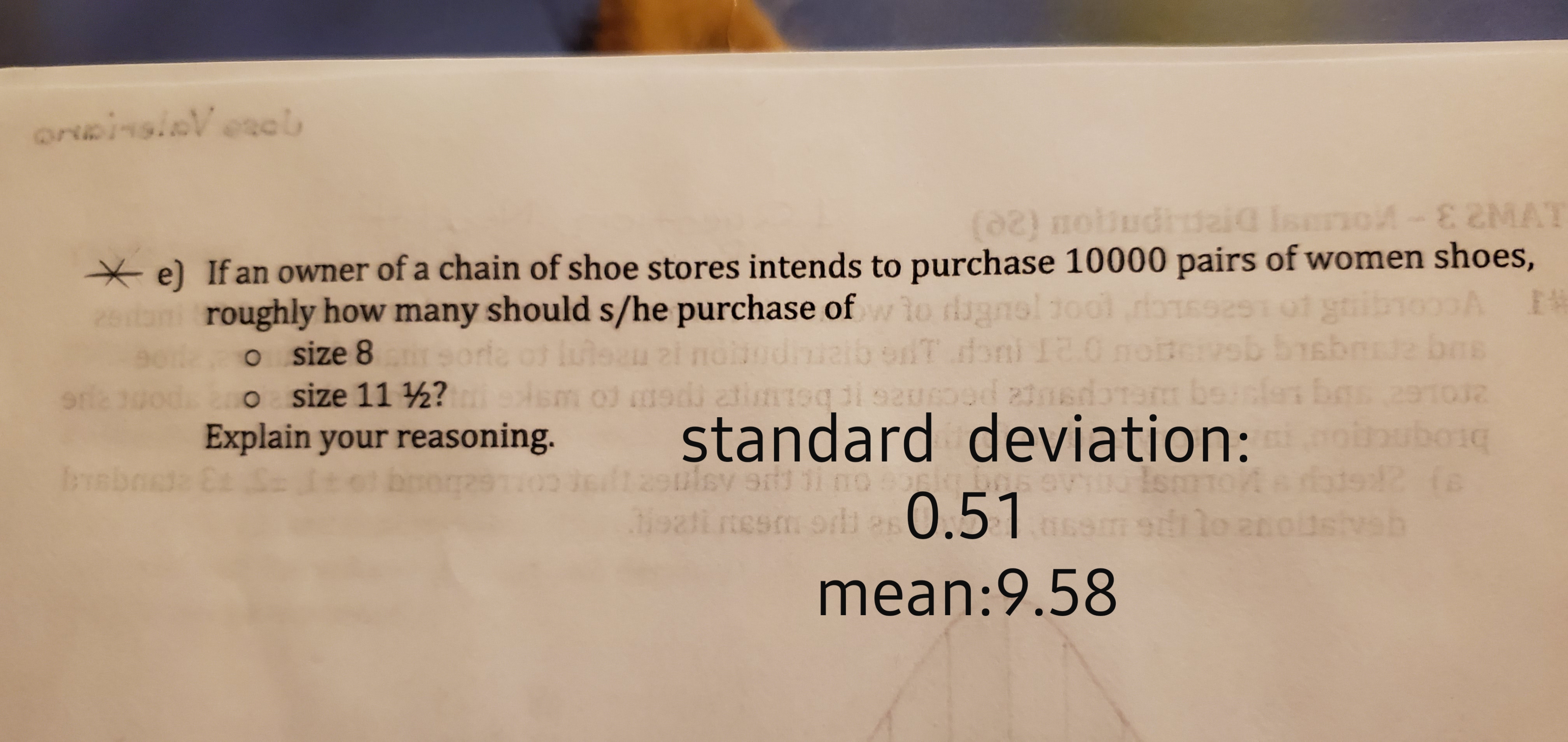 orubinsinV onob
-E 2MAT
(02) mottudtuaiQ Isa
e) If an owner of a chain of shoe stores intends to purchase 10000 pairs of women shoes,
EW
roughly how many should s/he purchase ofwio digns
o size 8 sorfa of luteau 2i noludnialb edT doni 10
o size 11 ½?
Explain your reasoning.
d z1
di at
standard deviation:
2
uboe
R(s
bsb
Tbr
32 Ca S
Svertdiino
9d1
ieatt nesm orli a 0.51
dilo an
mean:9.58
