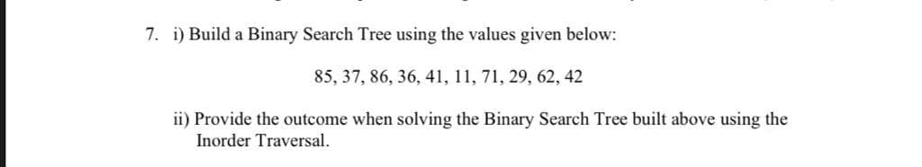 7. i) Build a Binary Search Tree using the values given below:
85, 37, 86, 36, 41, 11, 71, 29, 62, 42
ii) Provide the outcome when solving the Binary Search Tree built above using the
Inorder Traversal.
