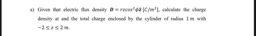 a) Given that electric flux density D = rzcos?42 [C/m²], calculate the charge
density at and the total charge enclosed by the cylinder of radius 1 m with
-2 <z<2 m.
