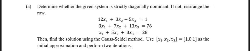 (a)
Determine whether the given system is strictly diagonally dominant. If not, rearrange the
row.
12x, + 3x2 – 5x3 = 1
3x1 + 7x2 + 13x3 = 76
X1 + 5x2 + 3x3 = 28
Then, find the solution using the Gauss-Seidel method. Use [x1,x2, x3] = [1,0,1] as the
initial approximation and perform two iterations.
