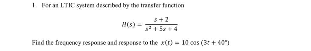 1. For an LTIC system described by the transfer function
s+ 2
H(s) =
s2 + 5s + 4
Find the frequency response and response to the x(t) = 10 cos (3t + 40°)
