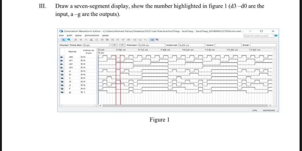 Draw a seven-segment display, show the number highlighted in figure 1 (d3 -d0 are the
input, a -g are the outputs).
III.
Simulation Wavetorm Editor - Cers/Ahmad Fainuz/Desanop/DLD Lab Practice/bedseg - beaeg - bcaseg 2018o03121936sim.vwwt
Ee ep
Ea w smutation
search altera.com
Haster Time Bar: ops
Pointer: s29 us
Start
End
iterval 529 us
o ps
0 ps
२
2.56 us
S12 us
75 us
10.24 us
12 s
15.36 us
172 us
value at
Name
Ops
do
Figure 1
