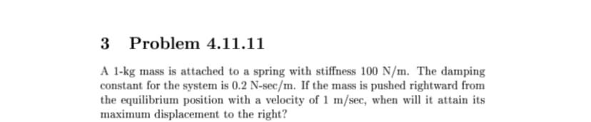 3
Problem 4.11.11
A 1-kg mass is attached to a spring with stiffness 100 N/m. The damping
constant for the system is 0.2 N-sec/m. If the mass is pushed rightward from
the equilibrium position with a velocity of 1 m/sec, when will it attain its
maximum displacement to the right?
