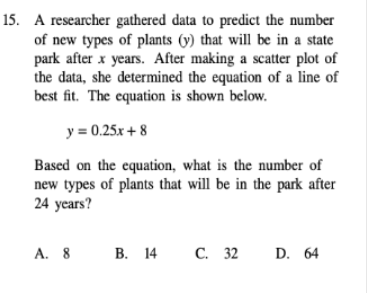 15. A researcher gathered data to predict the number
of new types of plants (y) that will be in a state
park after x years. After making a scatter plot of
the data, she determined the equation of a line of
best fit. The equation is shown below.
y = 0.25x + 8
Based on the equation, what is the number of
new types of plants that will be in the park after
24 years?
A. 8
В. 14 С. 32
D. 64
