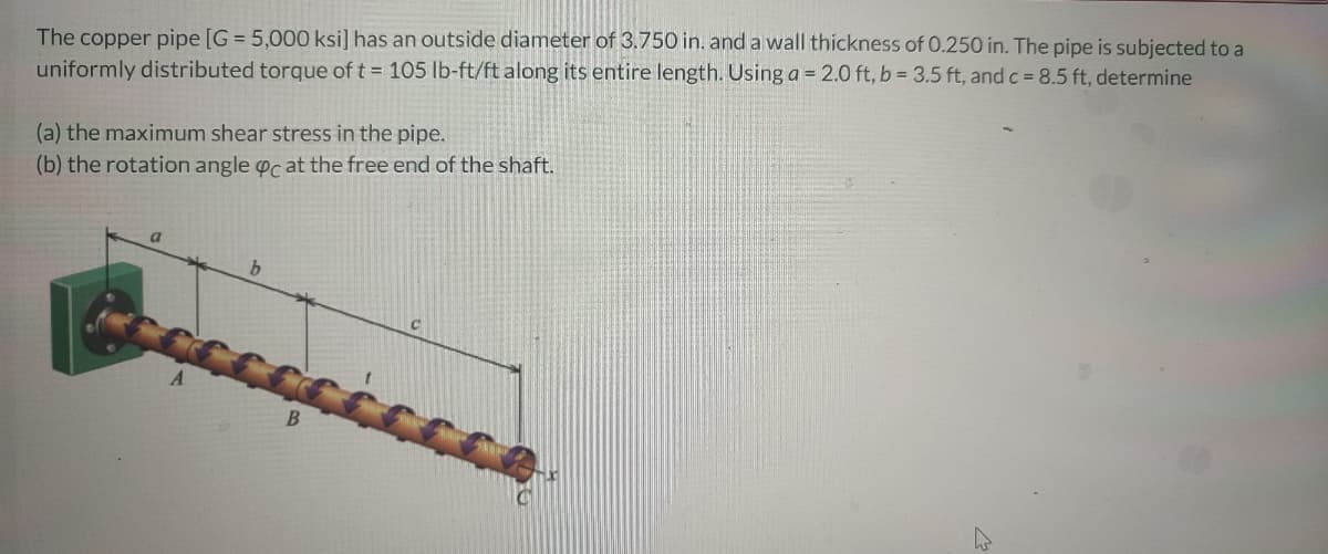 The copper pipe [G = 5,000 ksi] has an outside diameter of 3.750 in. and a wall thickness of 0.250 in. The pipe is subjected to a
uniformly distributed torque of t = 105 lb-ft/ft along its entire length. Using a = 2.0 ft, b = 3.5 ft, and c 8.5 ft, determine
(a) the maximum shear stress in the pipe.
(b) the rotation angle oc at the free end of the shaft.
a
