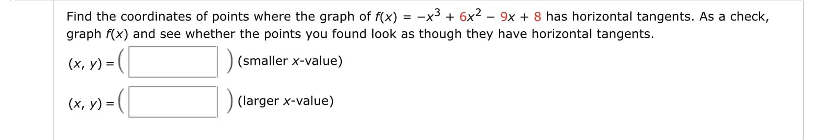 Find the coordinates of points where the graph of f(x) = -x³ + 6x2 – 9x + 8 has horizontal tangents. As a check,
graph f(x) and see whether the points you found look as though they have horizontal tangents.
(x, y) = (
(smaller x-value)
(x, y) = (
(larger x-value)
