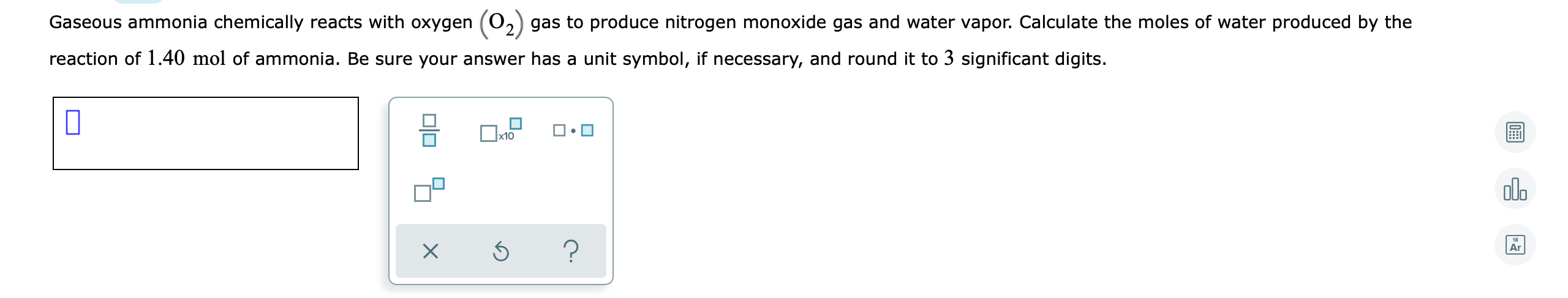 Gaseous ammonia chemically reacts with oxygen (O.
gas to produce nitrogen monoxide gas and water vapor. Calculate the moles of water produced by the
reaction of 1.40 mol of ammonia. Be sure your answer has a unit symbol, if necessary, and round it to 3 significant digits.
x10
