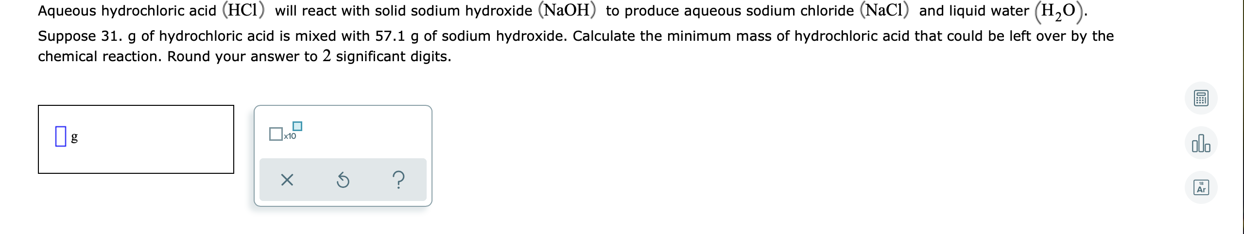 Aqueous hydrochloric acid (HCl) will react with solid sodium hydroxide (NaOH) to produce aqueous sodium chloride (NaCI) and liquid water (H,O).
Suppose 31. g of hydrochloric acid is mixed with 57.1 g of sodium hydroxide. Calculate the minimum mass of hydrochloric acid that could be left over by the
chemical reaction. Round your answer to 2 significant digits.
