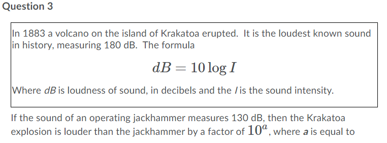 Question 3
In 1883 a volcano on the island of Krakatoa erupted. It is the loudest known sound
in history, measuring 180 dB. The formula
dB= 10 log I
Where dB is loudness of sound, in decibels and the /is the sound intensity.
If the sound of an operating jackhammer measures 130 dB, then the Krakatoa
explosion is louder than the jackhammer by a factor of 10", where a is equal to

