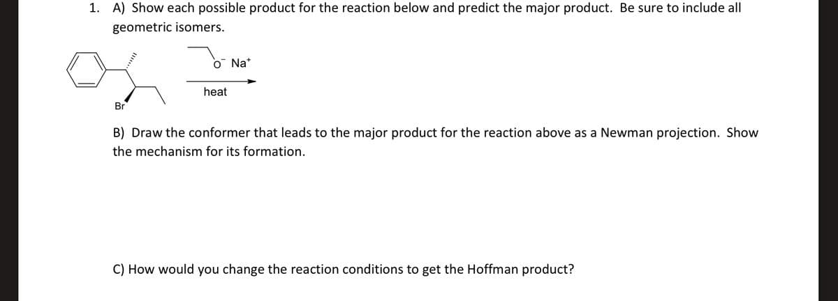 1. A) Show each possible product for the reaction below and predict the major product. Be sure to include all
geometric isomers.
O Na*
heat
Br
B) Draw the conformer that leads to the major product for the reaction above as a Newman projection. Show
the mechanism for its formation.
C) How would you change the reaction conditions to get the Hoffman product?