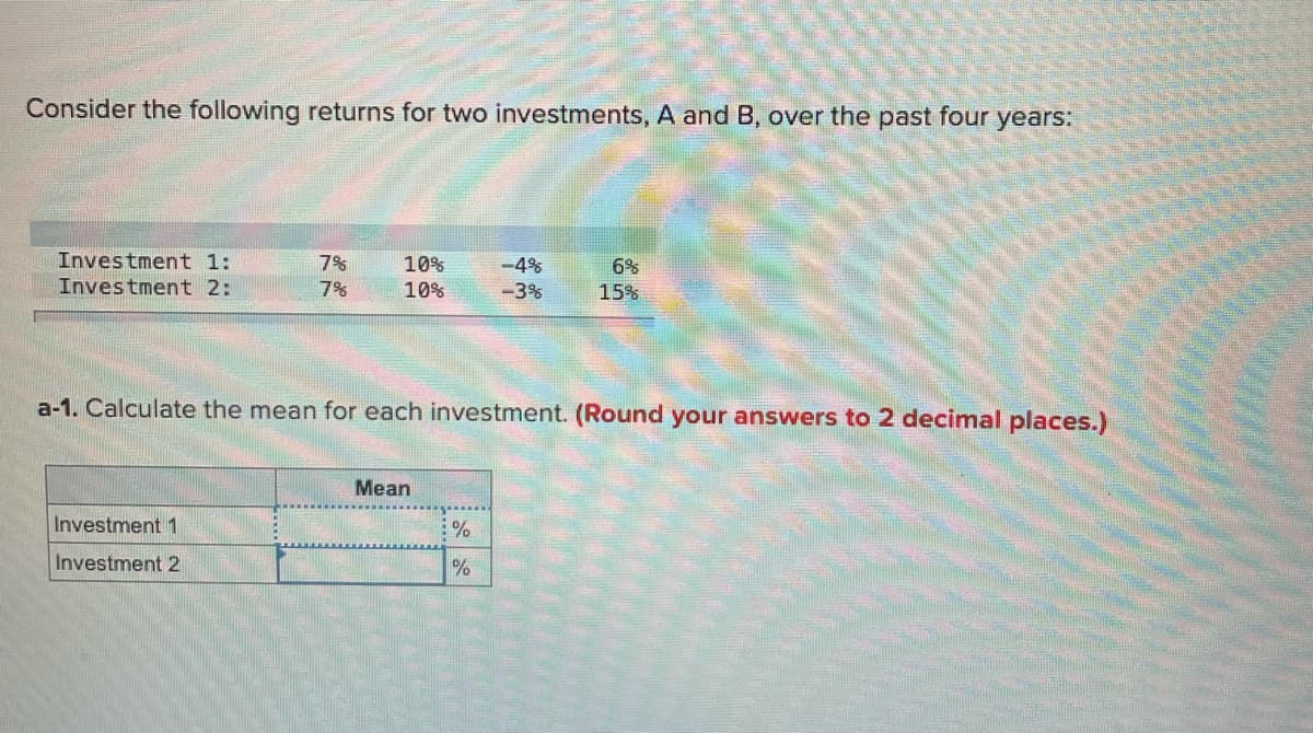 Consider the following returns for two investments, A and B, over the past four years:
Investment 1:
7%
10%
10%
-4%
6%
Investment 2:
7%
-3%
15%
a-1. Calculate the mean for each investment. (Round your answers to 2 decimal places.)
Mean
Investment 1
Investment 2
