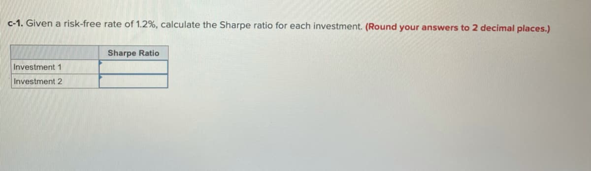 c-1. Given a risk-free rate of 1.2%, calculate the Sharpe ratio for each investment. (Round your answers to 2 decimal places.)
Sharpe Ratio
Investment 1
Investment 2
