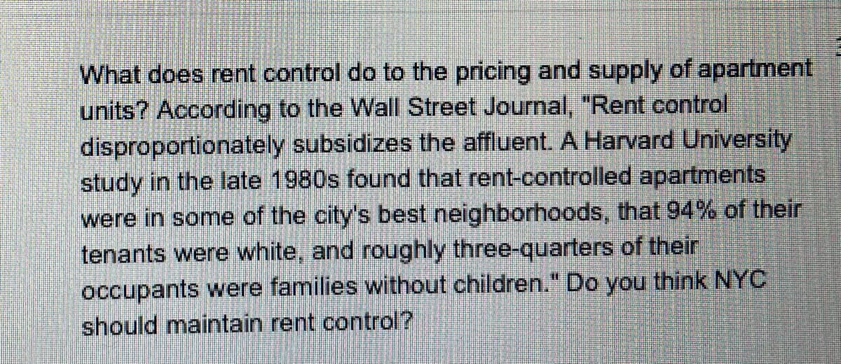 What does rent control do to the pricing and supply of apartment,
units? According to the Wall Street Journal, "Rent control
disproportionately subsidizes the affluent. A Harvard University
study in the late 1980s found that rent-controlled apartments
were in some of the city's best neighborhoods, that 94% of their
tenants were white, and roughly three-quarters of their
occupants were families without children." Do you think NYC
should maintain rent control?
