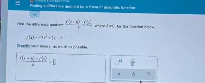 AND FUNCTIONS
Finding a difference quotient for a linear or quadratic function
s(x+h)-f(x)
Find the difference quotient
where h#0, for the function below.
s)--3x+3x-7
Simplify your answer as much as possible.
1(*+ h) -()
III
