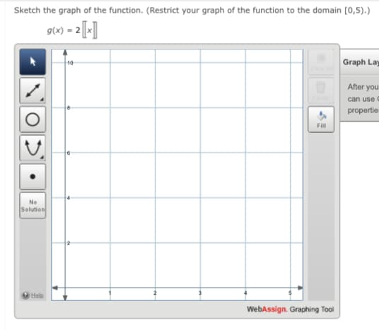 Sketch the graph of the function. (Restrict your graph of the function to the domain [0,5).)
g(x) = 2[-]
Graph Lay
After you
can use C
propertie
Fill
No
Solution
Help
WebAssign. Graphing Tool
