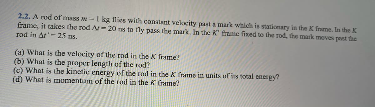 2.2. A rod of mass m= 1 kg flies with constant velocity past a mark which is stationary in the K frame. In the K
frame, it takes the rod At= 20 ns to fly pass the mark, In the K' frame fixed to the rod, the mark moves past the
rod in At' = 25 ns.
(a) What is the velocity of the rod in the K frame?
(b) What is the proper length of the rod?
(c) What is the kinetic energy of the rod in the K frame in units of its total energy?
(d) What is momentum of the rod in the K frame?
