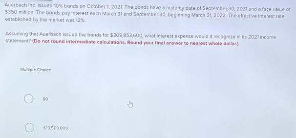 Auerbach Inc. Issued 10% bonds on October 1, 2021. The bonds have a maturity date of September 30, 2031 and a face value of
$350 million. The bonds pay interest each March 31 and September 30, beginning March 31, 2022. The effective interest rate
established by the market was 12%.
Assuming that Auerbach issued the bonds for $309,853,600, what interest expense would it recognize in its 2021 income
statement? (Do not round intermediate calculations. Round your final answer to nearest whole dollar.)
Multiple Choice
$0.
$10,500,000.