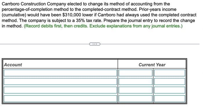 Carrboro Construction Company elected to change its method of accounting from the
percentage-of-completion method to the completed-contract method. Prior-years income
(cumulative) would have been $310,000 lower if Carrboro had always used the completed contract
method. The company is subject to a 35% tax rate. Prepare the journal entry to record the change
in method. (Record debits first, then credits. Exclude explanations from any journal entries.)
Account
Current Year
