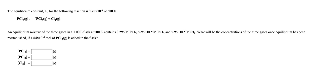 The equilibrium constant, K, for the following reaction is 1.20×10-2 at 500 K.
PCI5(g)
=PCl;(g) + Cl2(g)
An equilibrium mixture of the three gases in a 1.00 L flask at 500 K contains 0.295 M PCI5, 5.95×10-² M PCI3 and 5.95×102M Cl. What will be the concentrations of the three gases once equilibrium has been
reestablished, if 4.64×10-2 mol of PCI3(g) is added to the flask?
[PCI5]
M
[PCI3] =
M
[C2]
M
