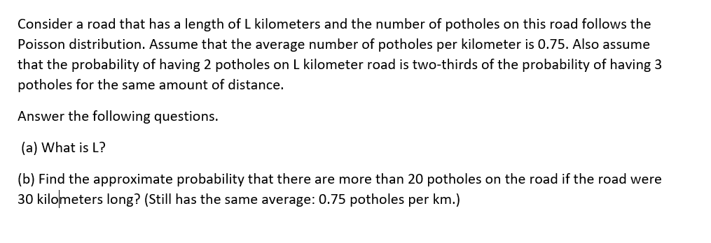 Consider a road that has a length of L kilometers and the number of potholes on this road follows the
Poisson distribution. Assume that the average number of potholes per kilometer is 0.75. Also assume
that the probability of having 2 potholes on L kilometer road is two-thirds of the probability of having 3
potholes for the same amount of distance.
Answer the following questions.
(a) What is L?
(b) Find the approximate probability that there are more than 20 potholes on the road if the road were
30 kilometers long? (Still has the same average: 0.75 potholes per km.)
