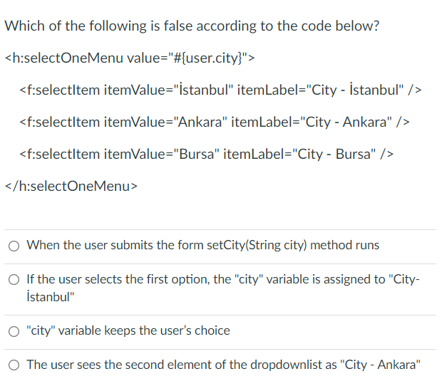 Which of the following is false according to the code below?
<h:selectOneMenu value="#{user.city}">
<f:selectltem itemValue="İstanbul" itemLabel="City - İstanbul" />
<f:selectltem itemValue="Ankara" itemLabel="City - Ankara" />
<f:selectltem itemValue="Bursa" itemLabel="City - Bursa" />
</h:selectOneMenu>
When the user submits the form setCity(String city) method runs
O If the user selects the first option, the "city" variable is assigned to "City-
İstanbul"
O "city" variable keeps the user's choice
O The user sees the second element of the dropdownlist as "City - Ankara"
