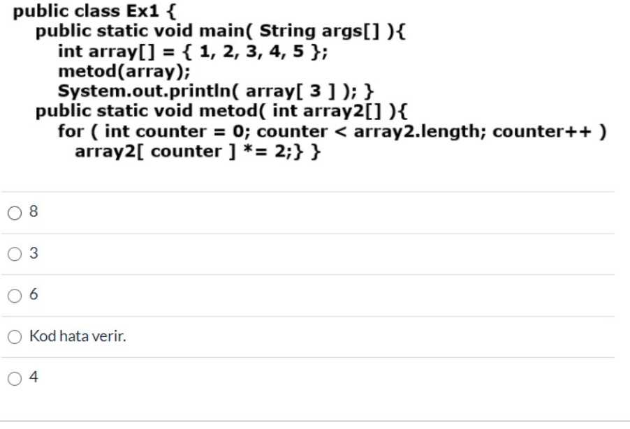 public class Ex1 {
public static void main( String args[] ){
int array[] = { 1, 2, 3, 4, 5 };
metod(array);
System.out.printin( array[ 3] ); }
public static void metod( int array2[] ){
for ( int counter = 0; counter < array2.length; counter++ )
array2[ counter ] *= 2;} }
8
O 3
6
Kod hata verir.
4
